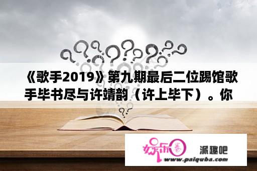 《歌手2019》第九期最后二位踢馆歌手毕书尽与许靖韵（许上毕下）。你怎么看这结果？