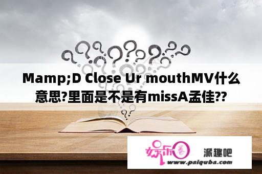 Mamp;D Close Ur mouthMV什么意思?里面是不是有missA孟佳??