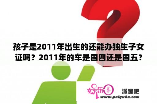 孩子是2011年出生的还能办独生子女证吗？2011年的车是国四还是国五？