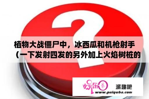 植物大战僵尸中，冰西瓜和机枪射手（一下发射四发的另外加上火焰树桩的威力翻倍）两个相比较，哪个攻击高？植物大战僵尸2所有水果植物？