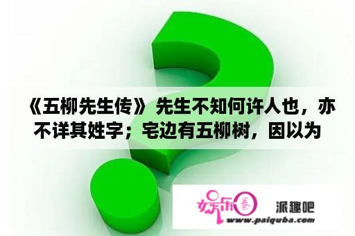 《五柳先生传》 先生不知何许人也，亦不详其姓字；宅边有五柳树，因以为号焉。闲静少言，不慕荣利。好读书