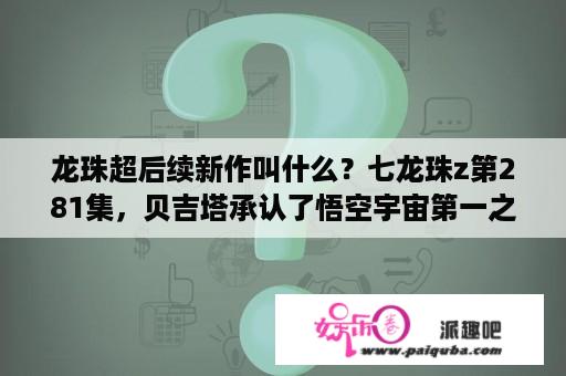 龙珠超后续新作叫什么？七龙珠z第281集，贝吉塔承认了悟空宇宙第一之后，有一段独白，讲述他和悟空的经历，其中有？