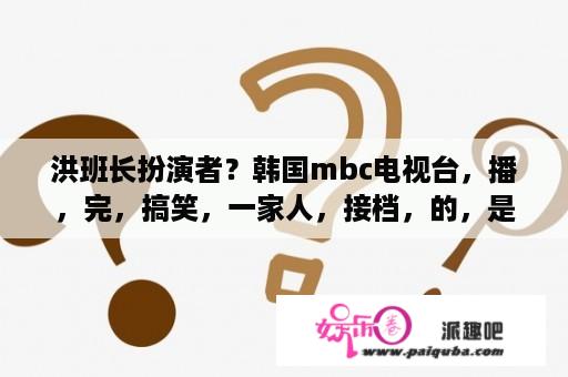 洪班长扮演者？韩国mbc电视台，播，完，搞笑，一家人，接档，的，是，泡菜，奶酪，微笑，那，为什么，没，接着，播放，穿透，屋顶，的，这个，啊？