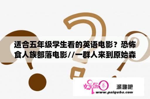 适合五年级学生看的英语电影？恐怖食人族部落电影//一群人来到原始森林，遇到两个原始部落，一个部落食人，另一个不食人？