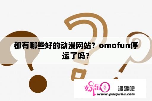 都有哪些好的动漫网站？omofun停运了吗？