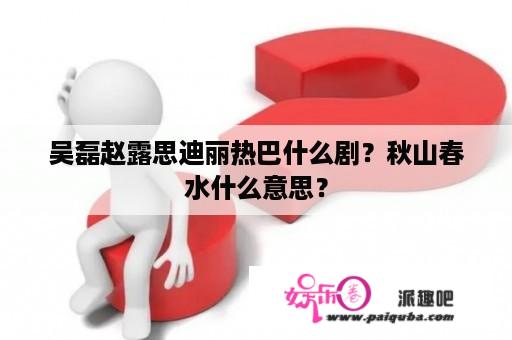 吴磊赵露思迪丽热巴什么剧？秋山春水什么意思？