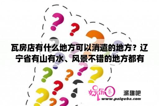 瓦房店有什么地方可以消遣的地方？辽宁省有山有水、风景不错的地方都有什么？