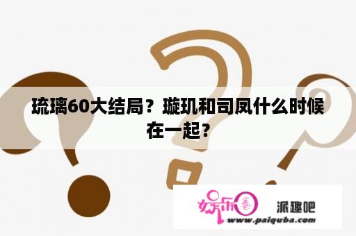 琉璃60大结局？璇玑和司凤什么时候在一起？