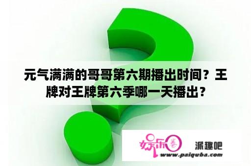 元气满满的哥哥第六期播出时间？王牌对王牌第六季哪一天播出？