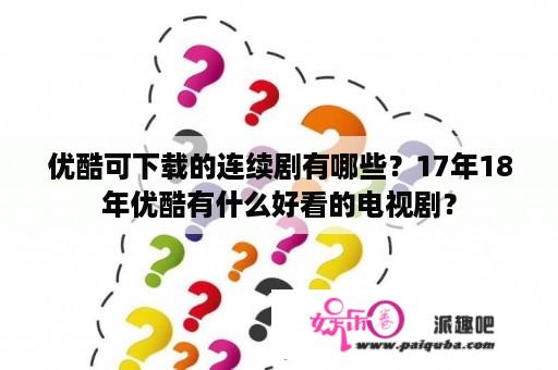 优酷可下载的连续剧有哪些？17年18年优酷有什么好看的电视剧？