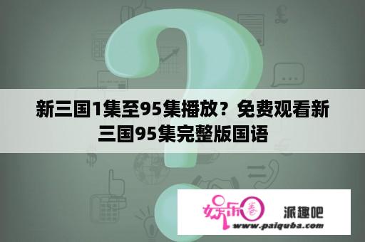 新三国1集至95集播放？免费观看新三国95集完整版国语