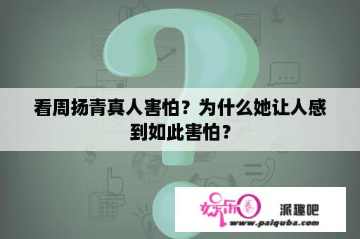 看周扬青真人害怕？为什么她让人感到如此害怕？