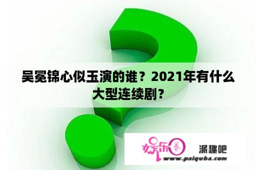 吴冕锦心似玉演的谁？2021年有什么大型连续剧？