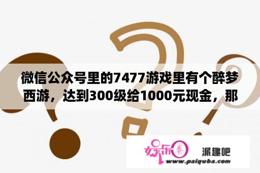 微信公众号里的7477游戏里有个醉梦西游，达到300级给1000元现金，那个游戏怎么快速升级？7477游戏