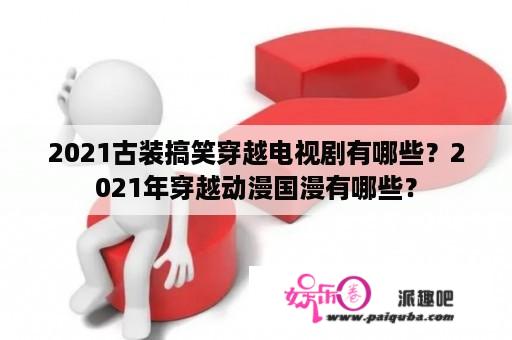 2021古装搞笑穿越电视剧有哪些？2021年穿越动漫国漫有哪些？