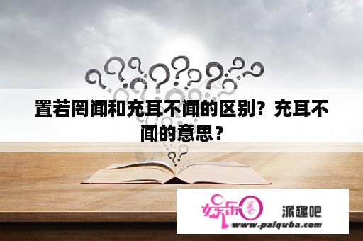 置若罔闻和充耳不闻的区别？充耳不闻的意思？