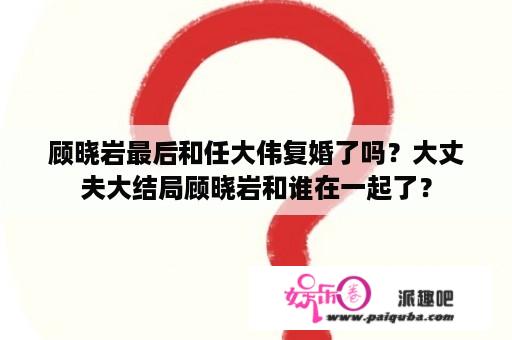 顾晓岩最后和任大伟复婚了吗？大丈夫大结局顾晓岩和谁在一起了？