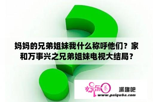 妈妈的兄弟姐妹我什么称呼他们？家和万事兴之兄弟姐妹电视大结局？