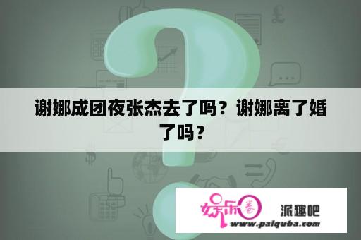 谢娜成团夜张杰去了吗？谢娜离了婚了吗？