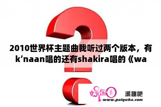 2010世界杯主题曲我听过两个版本，有k’naan唱的还有shakira唱的《waka waka》到底哪个是？有什么区别吗？