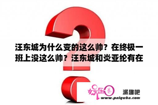 汪东城为什么变的这么帅？在终极一班上没这么帅？汪东城和炎亚纶有在一起吗？