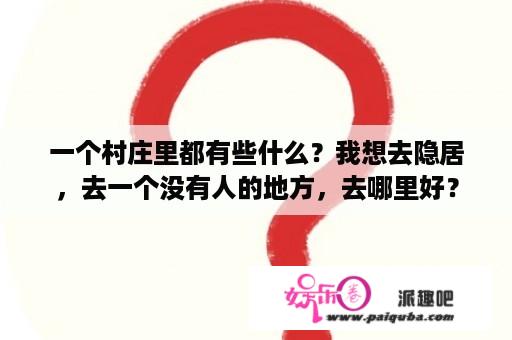 一个村庄里都有些什么？我想去隐居，去一个没有人的地方，去哪里好？