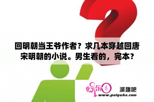 回明朝当王爷作者？求几本穿越回唐宋明朝的小说。男生看的，完本？