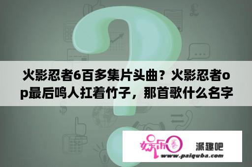 火影忍者6百多集片头曲？火影忍者op最后鸣人扛着竹子，那首歌什么名字，帮朋友问的，哪位大神知道？