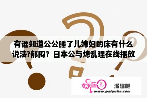 有谁知道公公睡了儿媳妇的床有什么说法?郁闷？日本公与熄乱理在线播放