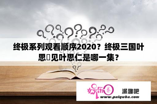 终极系列观看顺序2020？终极三国叶思偍见叶思仁是哪一集？