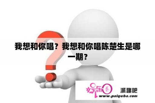 我想和你唱？我想和你唱陈楚生是哪一期？