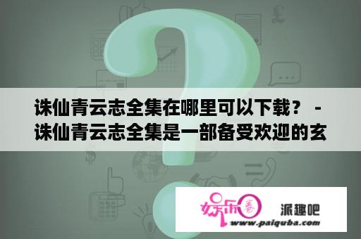 诛仙青云志全集在哪里可以下载？ - 诛仙青云志全集是一部备受欢迎的玄幻小说，也是一部被多次改编成电视剧的作品。很多人想知道，诛仙青云志全集迅雷下载是否可行。答案是肯定的，但是需要注意一些问题。