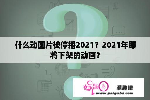 什么动画片被停播2021？2021年即将下架的动画？