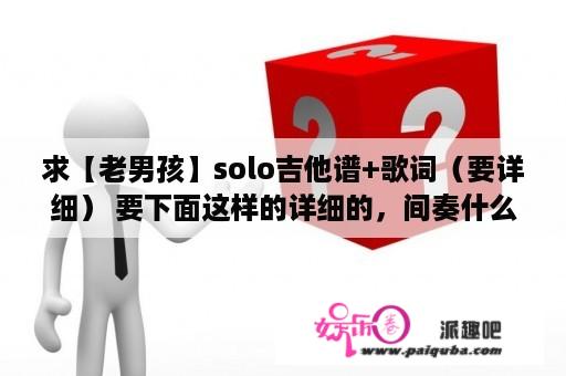 求【老男孩】solo吉他谱+歌词（要详细） 要下面这样的详细的，间奏什么的都标出来，网上内种简朴？《老男孩》吉他好弹么？要会哪些和弦？