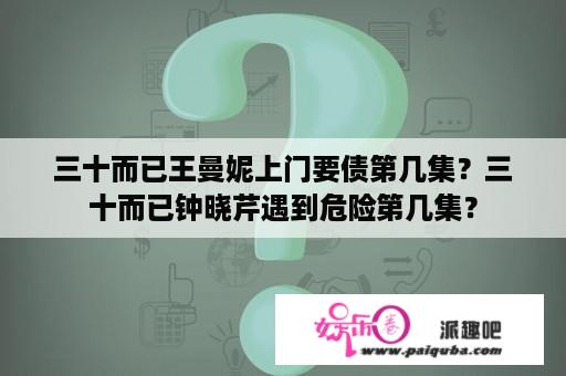 三十而已王曼妮上门要债第几集？三十而已钟晓芹遇到危险第几集？