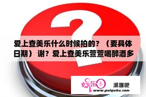 爱上查美乐什么时候拍的？（要具体日期） 谢？爱上查美乐萱萱喝醉酒多少集被混混欺负？