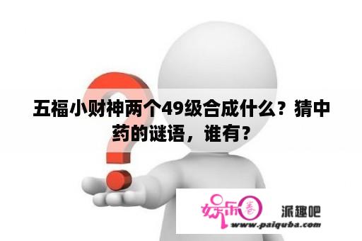 五福小财神两个49级合成什么？猜中药的谜语，谁有？