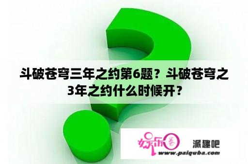 斗破苍穹三年之约第6题？斗破苍穹之3年之约什么时候开？