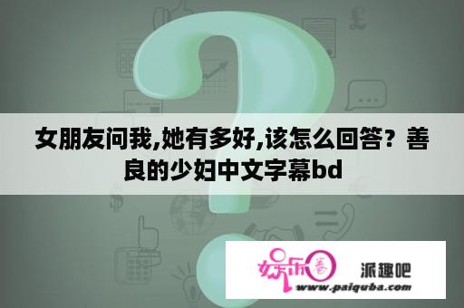 女朋友问我,她有多好,该怎么回答？善良的少妇中文字幕bd