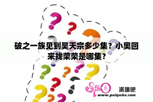 破之一族见到昊天宗多少集？小奥回来找荣荣是哪集？