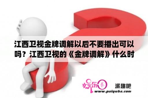 江西卫视金牌调解以后不要播出可以吗？江西卫视的《金牌调解》什么时候播？