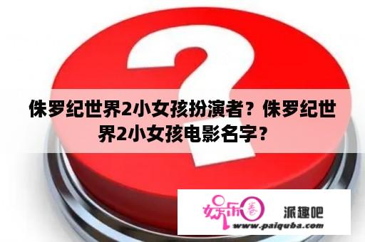 侏罗纪世界2小女孩扮演者？侏罗纪世界2小女孩电影名字？