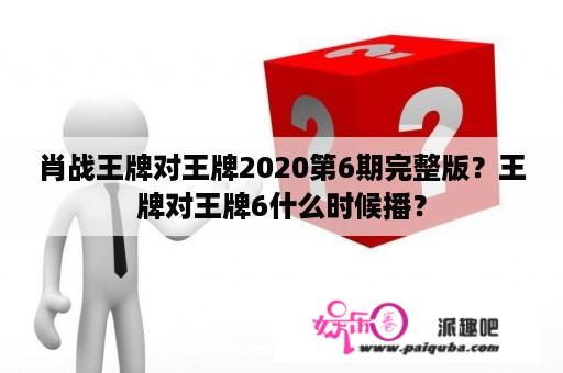 肖战王牌对王牌2020第6期完整版？王牌对王牌6什么时候播？