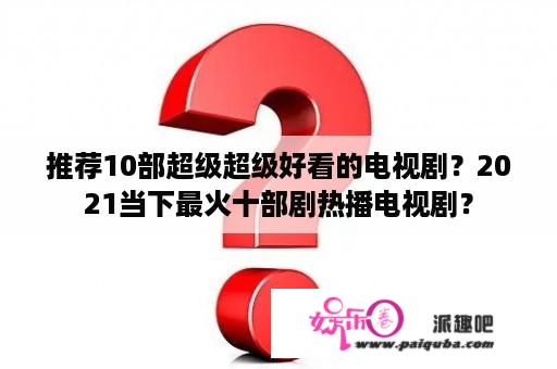 推荐10部超级超级好看的电视剧？2021当下最火十部剧热播电视剧？