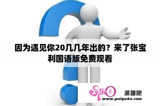 因为遇见你20几几年出的？来了张宝利国语版免费观看