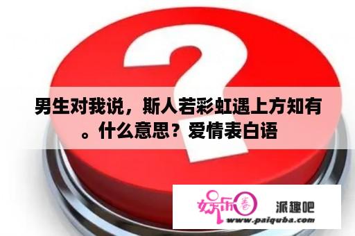 男生对我说，斯人若彩虹遇上方知有。什么意思？爱情表白语