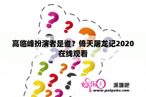 高临峰扮演者是谁？倚天屠龙记2020在线观看