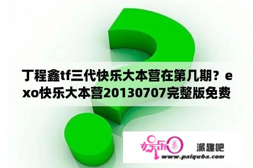 丁程鑫tf三代快乐大本营在第几期？exo快乐大本营20130707完整版免费？