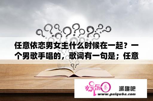 任意依恋男女主什么时候在一起？一个男歌手唱的，歌词有一句是；任意依恋~依恋~依恋？