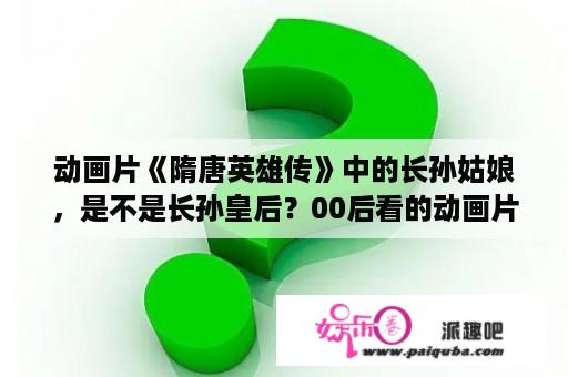 动画片《隋唐英雄传》中的长孙姑娘，是不是长孙皇后？00后看的动画片都有哪些？